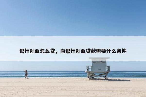 银行创业怎么贷，向银行创业贷款需要什么条件