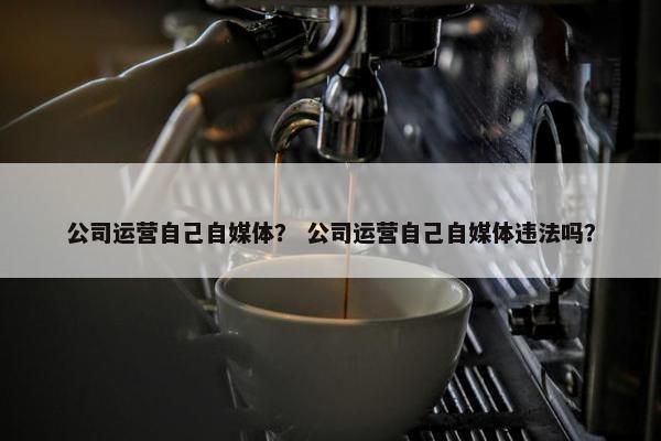 公司运营自己自媒体？ 公司运营自己自媒体违法吗？