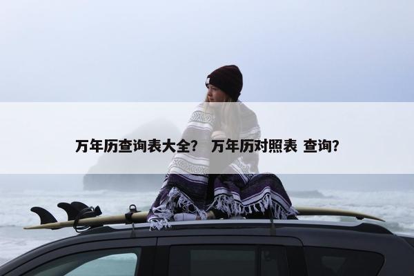 万年历查询表大全？ 万年历对照表 查询？