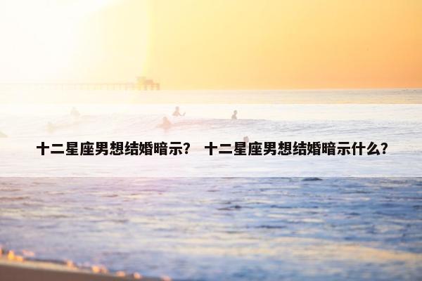 十二星座男想结婚暗示？ 十二星座男想结婚暗示什么？