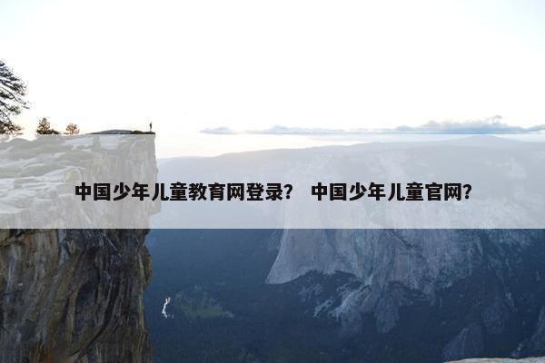 中国少年儿童教育网登录？ 中国少年儿童官网？