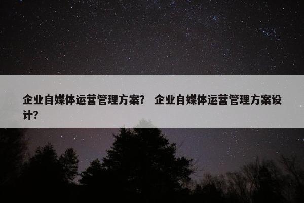 企业自媒体运营管理方案？ 企业自媒体运营管理方案设计？