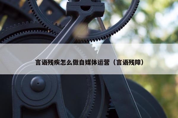 言语残疾怎么做自媒体运营（言语残障）