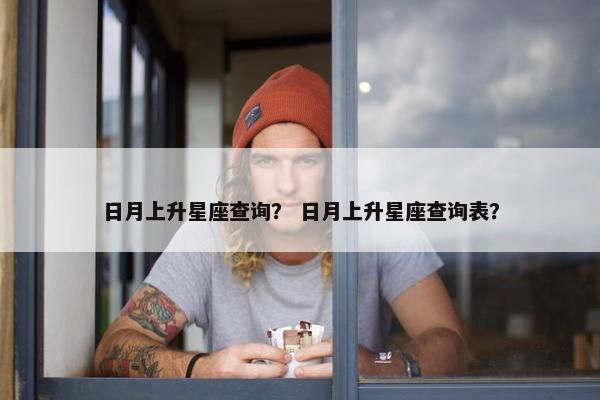 日月上升星座查询？ 日月上升星座查询表？