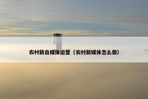 农村新自媒体运营（农村新媒体怎么做）