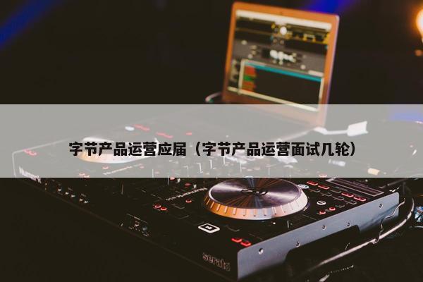 字节产品运营应届（字节产品运营面试几轮）