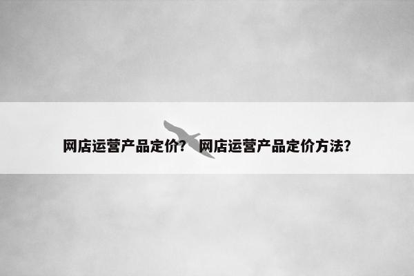 网店运营产品定价？ 网店运营产品定价方法？