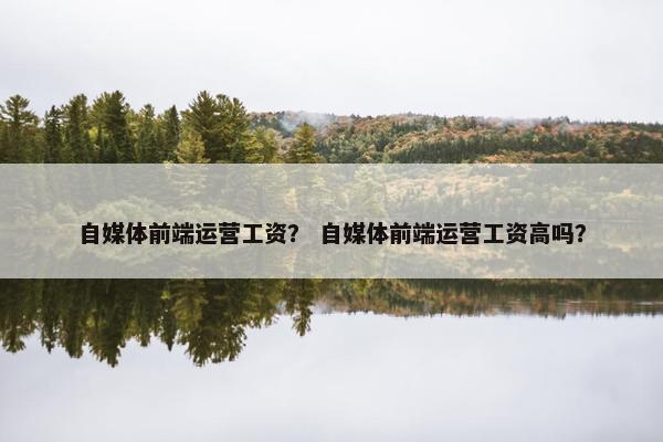 自媒体前端运营工资？ 自媒体前端运营工资高吗？
