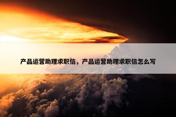 产品运营助理求职信，产品运营助理求职信怎么写