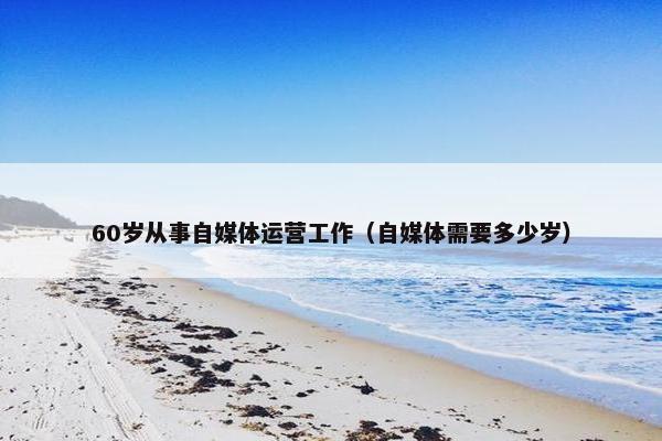 60岁从事自媒体运营工作（自媒体需要多少岁）