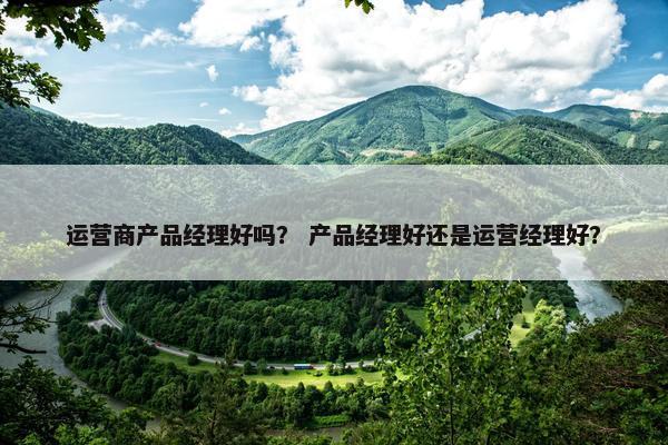 运营商产品经理好吗？ 产品经理好还是运营经理好？
