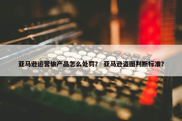 亚马逊运营偷产品怎么处罚？ 亚马逊盗图判断标准？