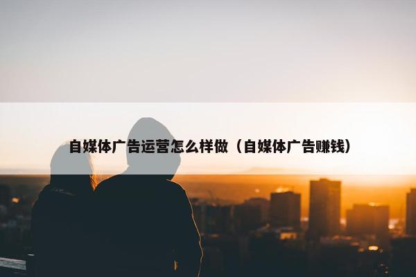自媒体广告运营怎么样做（自媒体广告赚钱）