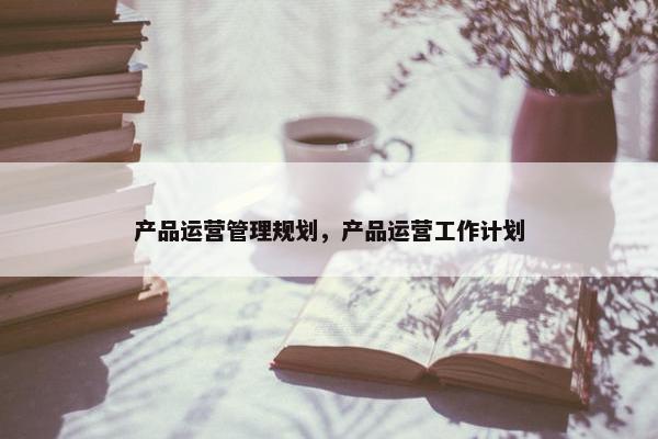 产品运营管理规划，产品运营工作计划
