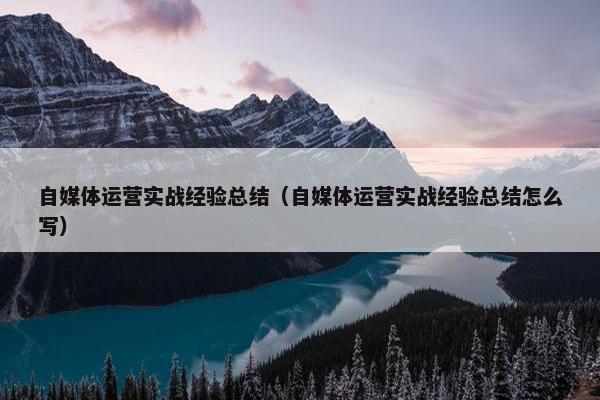 自媒体运营实战经验总结（自媒体运营实战经验总结怎么写）