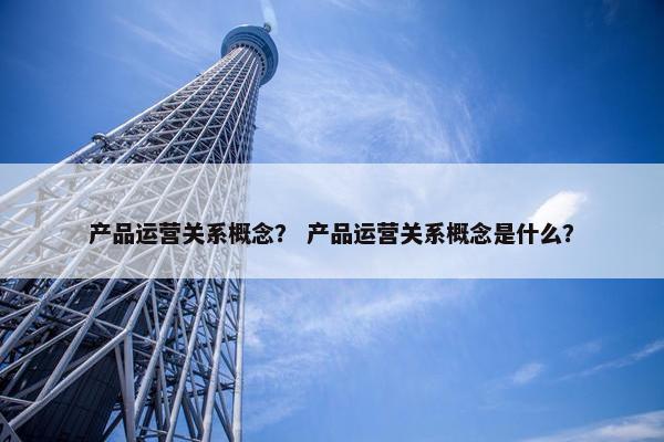产品运营关系概念？ 产品运营关系概念是什么？