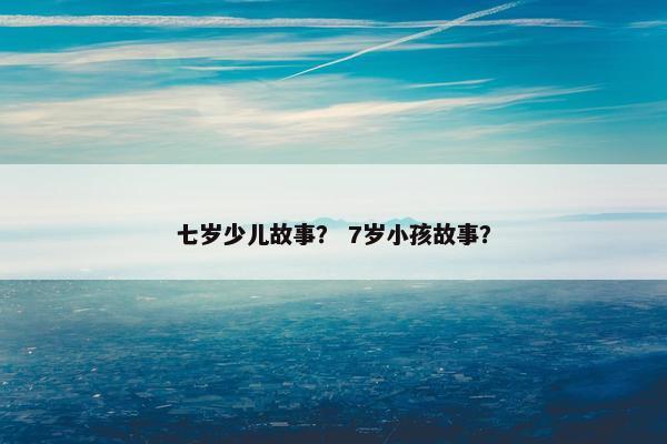七岁少儿故事？ 7岁小孩故事？