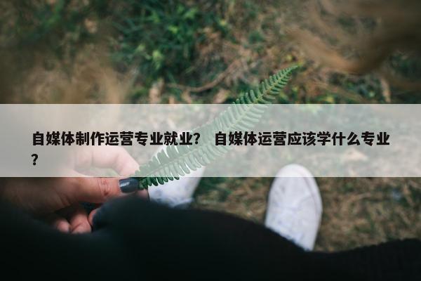 自媒体制作运营专业就业？ 自媒体运营应该学什么专业？