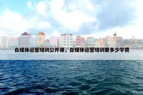 自媒体运营培训公开课，自媒体运营培训要多少学费