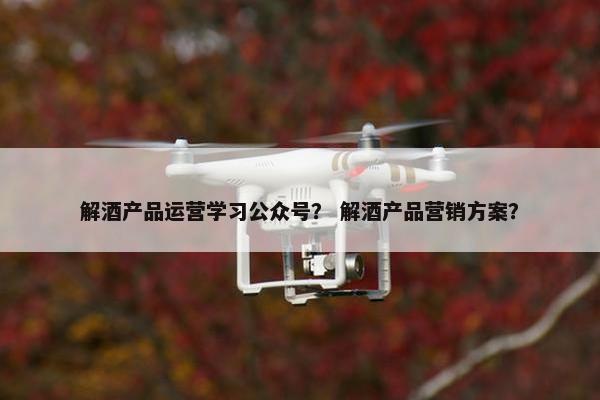 解酒产品运营学习公众号？ 解酒产品营销方案？
