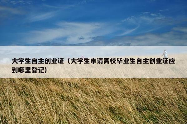 大学生自主创业证（大学生申请高校毕业生自主创业证应到哪里登记）