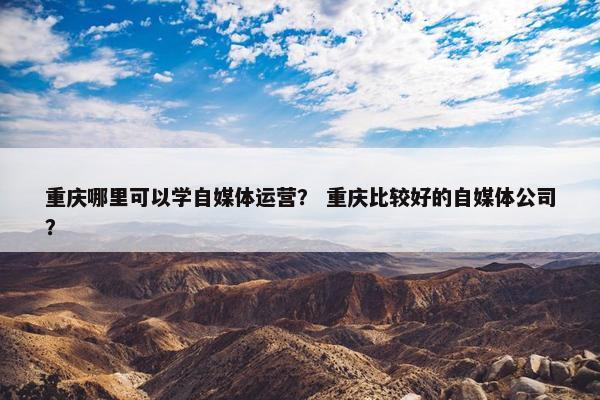 重庆哪里可以学自媒体运营？ 重庆比较好的自媒体公司？