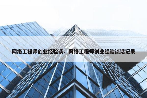 网络工程师创业经验谈，网络工程师创业经验谈话记录