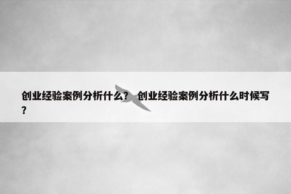 创业经验案例分析什么？ 创业经验案例分析什么时候写？