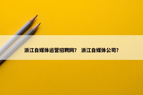 浙江自媒体运营招聘网？ 浙江自媒体公司？