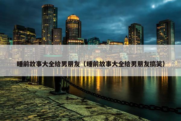 睡前故事大全给男朋友（睡前故事大全给男朋友搞笑）