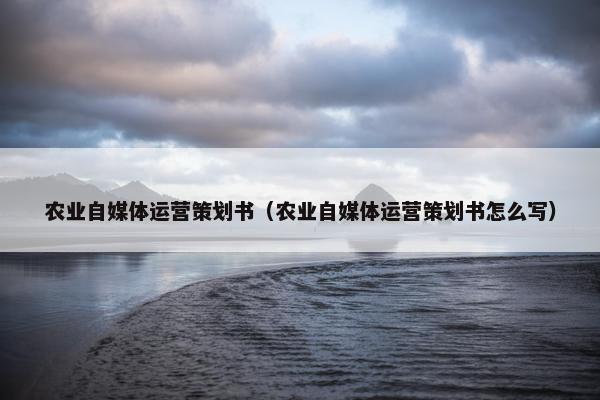 农业自媒体运营策划书（农业自媒体运营策划书怎么写）