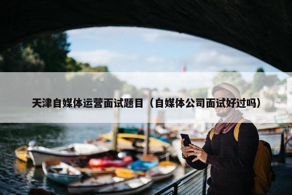 天津自媒体运营面试题目（自媒体公司面试好过吗）