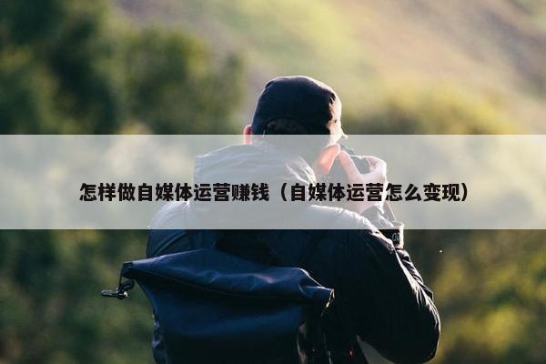 怎样做自媒体运营赚钱（自媒体运营怎么变现）