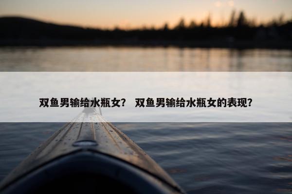 双鱼男输给水瓶女？ 双鱼男输给水瓶女的表现？