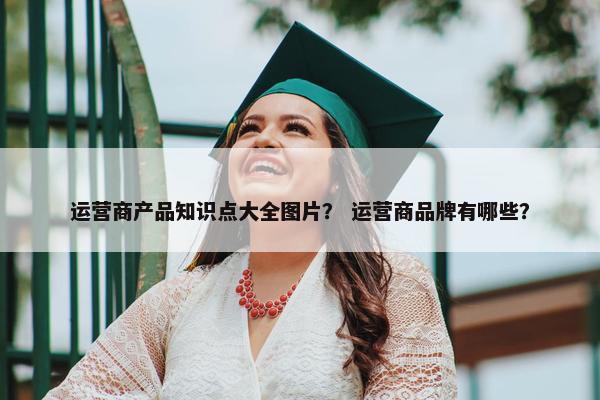 运营商产品知识点大全图片？ 运营商品牌有哪些？