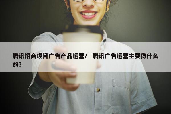 腾讯招商项目广告产品运营？ 腾讯广告运营主要做什么的？