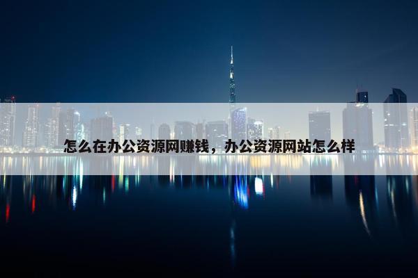 怎么在办公资源网赚钱，办公资源网站怎么样