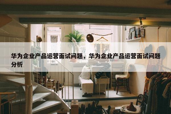 华为企业产品运营面试问题，华为企业产品运营面试问题分析