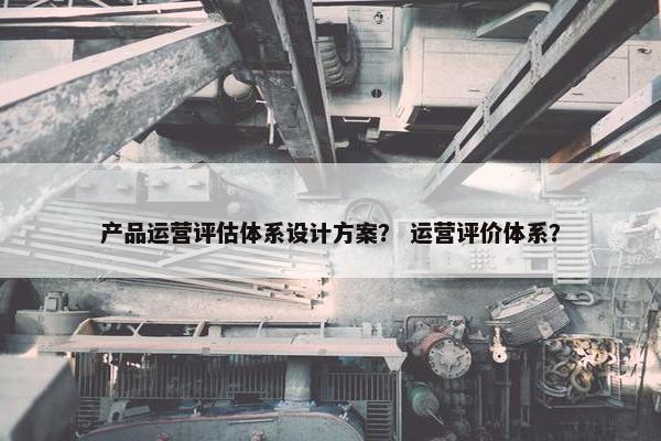 产品运营评估体系设计方案？ 运营评价体系？