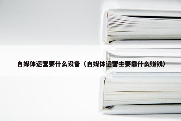 自媒体运营要什么设备（自媒体运营主要靠什么赚钱）