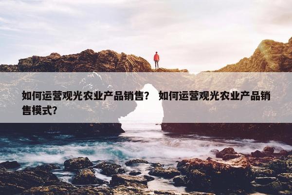 如何运营观光农业产品销售？ 如何运营观光农业产品销售模式？