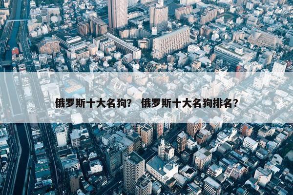 俄罗斯十大名狗？ 俄罗斯十大名狗排名？