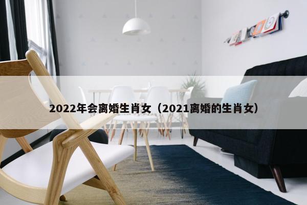 2022年会离婚生肖女（2021离婚的生肖女）