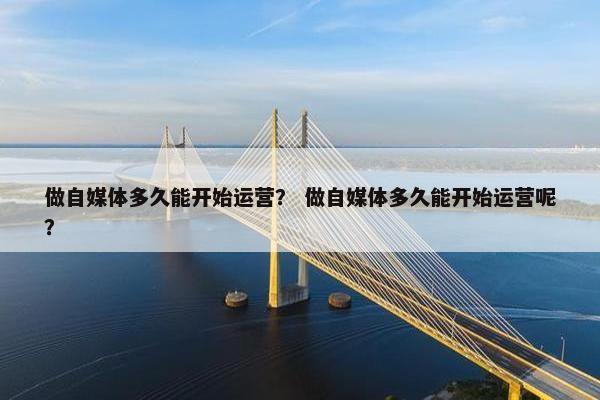 做自媒体多久能开始运营？ 做自媒体多久能开始运营呢？