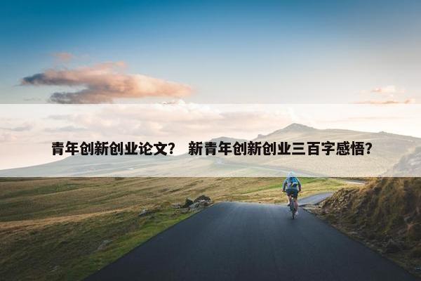 青年创新创业论文？ 新青年创新创业三百字感悟？