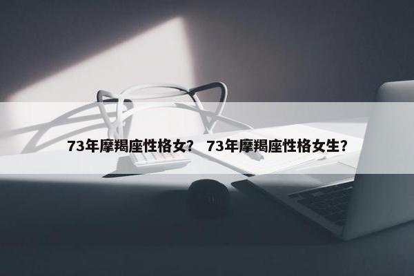 73年摩羯座性格女？ 73年摩羯座性格女生？