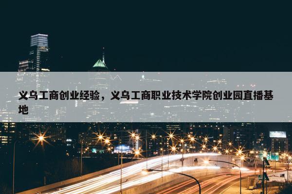 义乌工商创业经验，义乌工商职业技术学院创业园直播基地