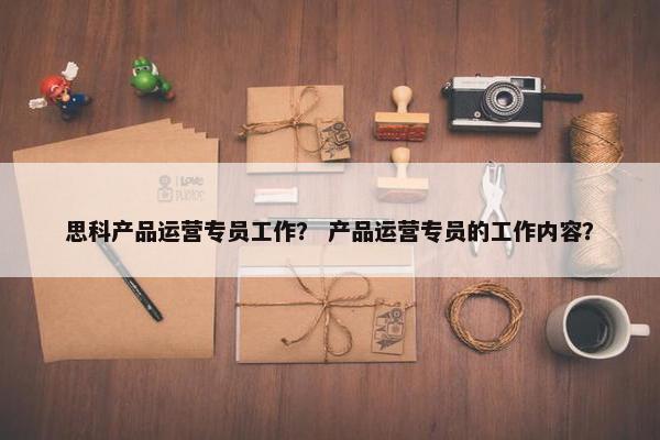 思科产品运营专员工作？ 产品运营专员的工作内容？