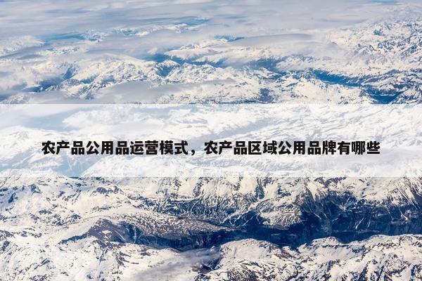 农产品公用品运营模式，农产品区域公用品牌有哪些