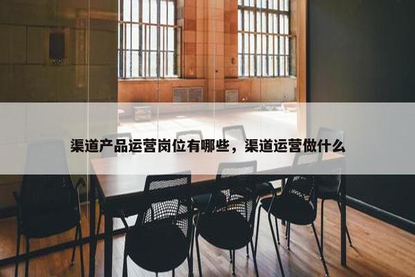 渠道产品运营岗位有哪些，渠道运营做什么